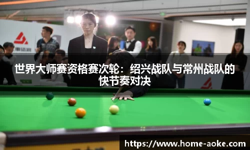 世界大师赛资格赛次轮：绍兴战队与常州战队的快节奏对决